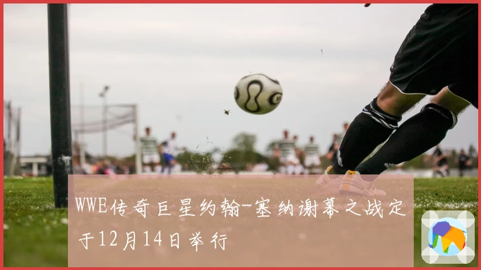 WWE传奇巨星约翰-塞纳谢幕之战定于12月14日举行