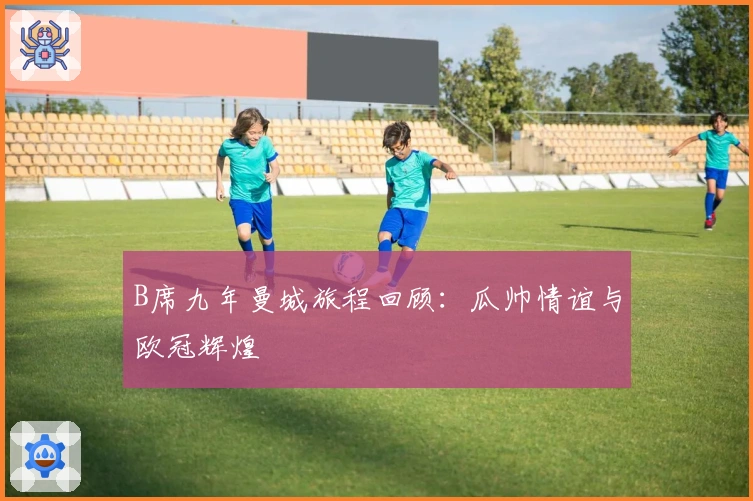 B席九年曼城旅程回顾：瓜帅情谊与欧冠辉煌
