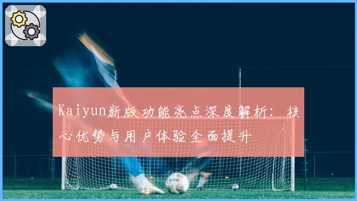 Kaiyun新版功能亮点深度解析：核心优势与用户体验全面提升