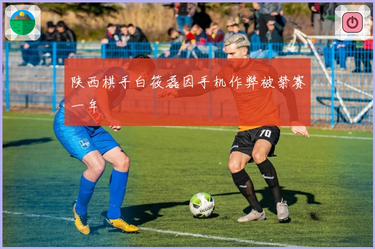 陕西棋手白筱磊因手机作弊被禁赛一年