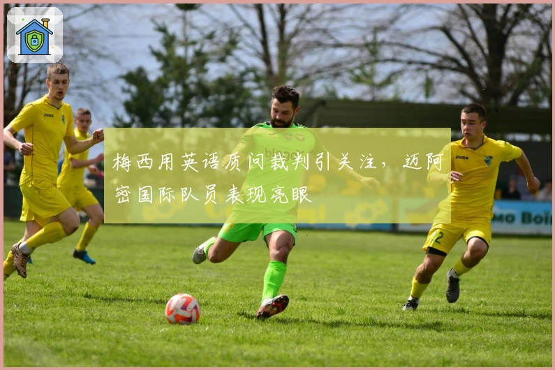 梅西用英语质问裁判引关注，迈阿密国际队员表现亮眼