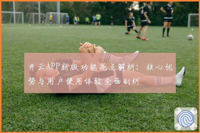 开云APP新版功能亮点解析：核心优势与用户使用体验全面剖析