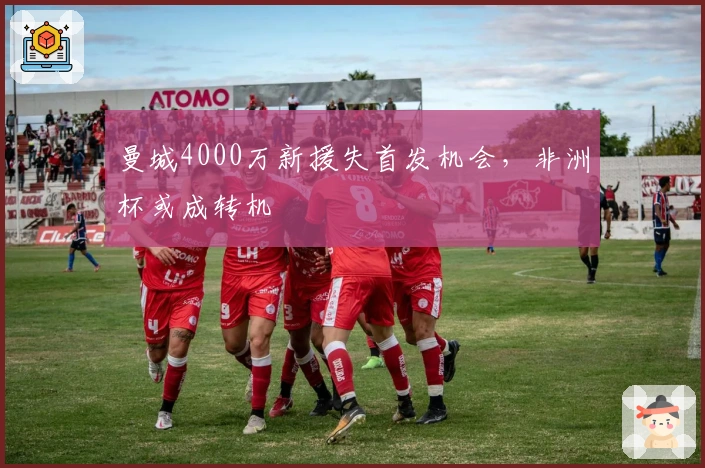 曼城4000万新援失首发机会，非洲杯或成转机