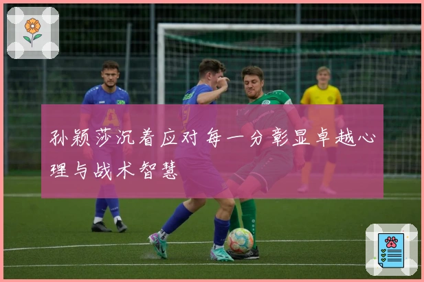 孙颖莎沉着应对每一分彰显卓越心理与战术智慧