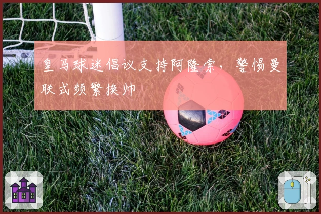 皇马球迷倡议支持阿隆索，警惕曼联式频繁换帅